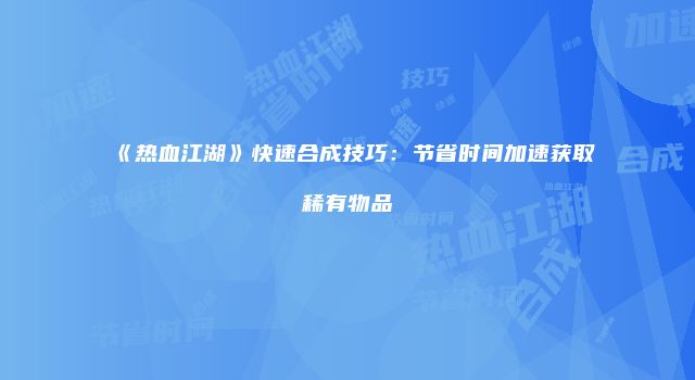 《热血江湖》快速合成技巧：节省时间加速获取稀有物品