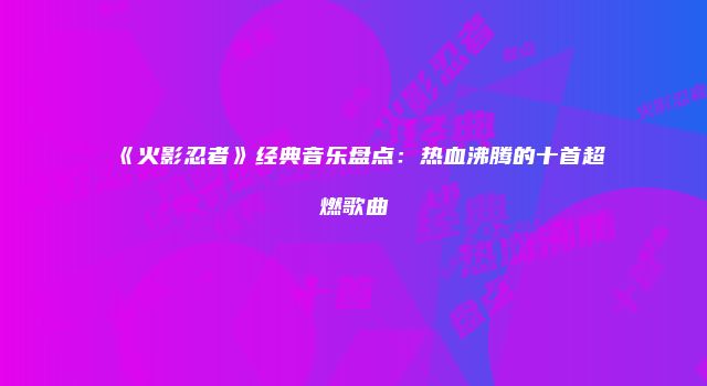 《火影忍者》经典音乐盘点：热血沸腾的十首超燃歌曲