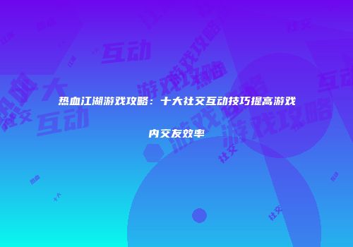 热血江湖游戏攻略：十大社交互动技巧提高游戏内交友效率