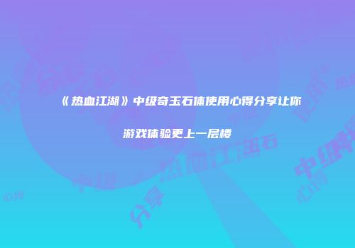 《热血江湖》中级奇玉石体使用心得分享让你游戏体验更上一层楼