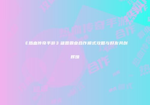 《热血传奇手游》雄图霸业合作模式攻略与好友共创辉煌