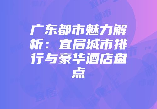 广东都市魅力解析：宜居城市排行与豪华酒店盘点