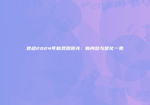 逆战2024年新武器曝光：新内容与优化一览