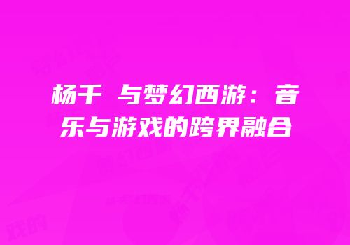 杨千嬅与梦幻西游：音乐与游戏的跨界融合