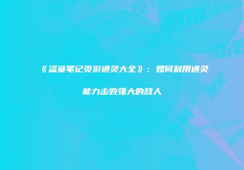 《盗墓笔记页游通灵大全》：如何利用通灵能力击败强大的敌人