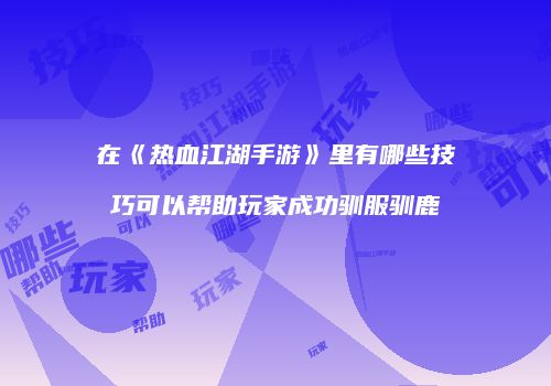 在《热血江湖手游》里有哪些技巧可以帮助玩家成功驯服驯鹿