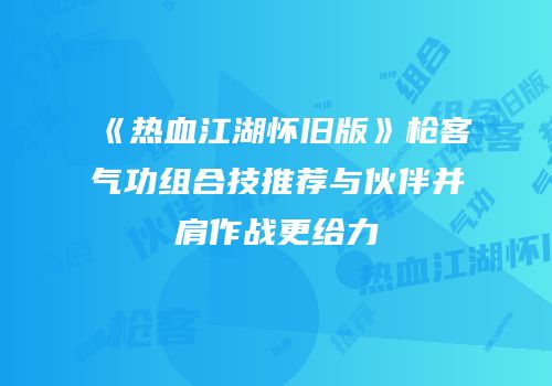 《热血江湖怀旧版》枪客气功组合技推荐与伙伴并肩作战更给力