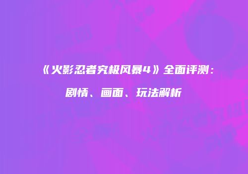 《火影忍者究极风暴4》全面评测：剧情、画面、玩法解析