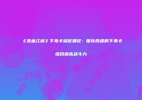 《热血江湖》下毒卡搭配建议:推荐合适的下毒卡组合提高战斗力