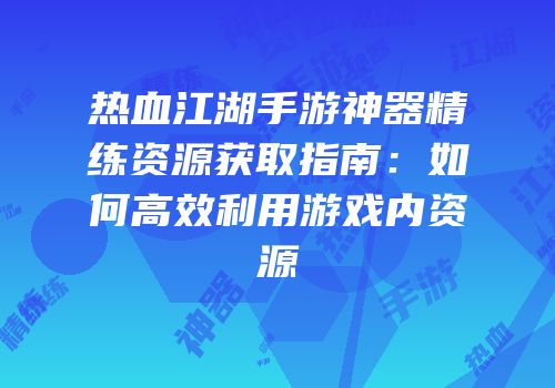 热血江湖手游神器精练资源获取指南:如何高效利用游戏内资源