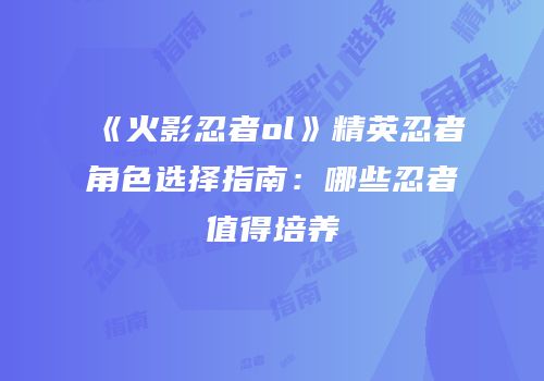《火影忍者ol》精英忍者角色选择指南：哪些忍者值得培养