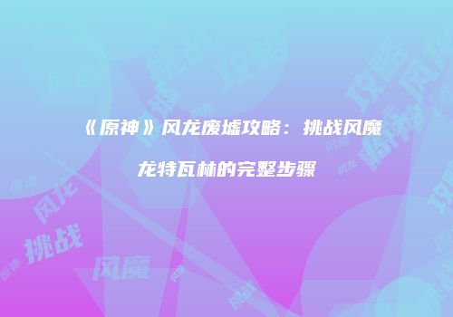《原神》风龙废墟攻略：挑战风魔龙特瓦林的完整步骤