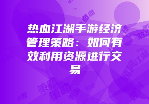 热血江湖手游经济管理策略:如何有效利用资源进行交易