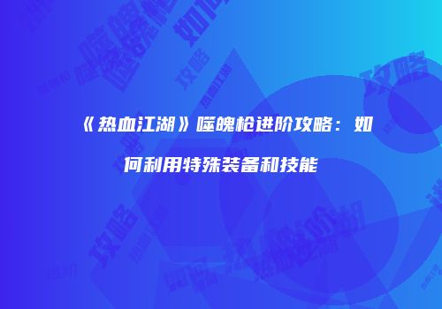 《热血江湖》噬魄枪进阶攻略：如何利用特殊装备和技能