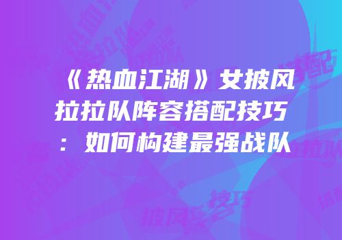 《热血江湖》女披风拉拉队阵容搭配技巧：如何构建最强战队