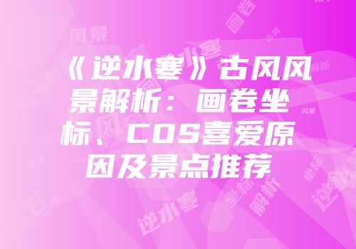 《逆水寒》古风风景解析：画卷坐标、COS喜爱原因及景点推荐