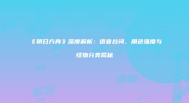 《明日方舟》深度解析：语音台词、角色强度与怪物分类揭秘