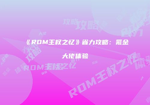 《ROM王权之忆》省力攻略：氪金大佬体验