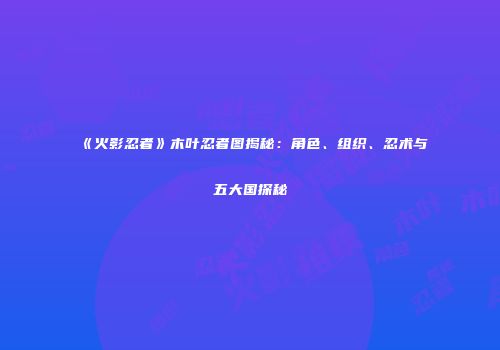 《火影忍者》木叶忍者图揭秘：角色、组织、忍术与五大国探秘