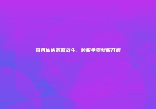 国风仙侠策略战斗，跨服争霸新服开启