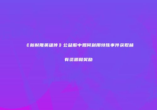 《新射雕英雄传》公益服中如何利用特殊事件获取稀有资源和奖励