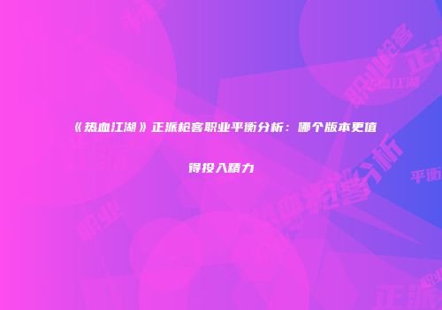 《热血江湖》正派枪客职业平衡分析：哪个版本更值得投入精力