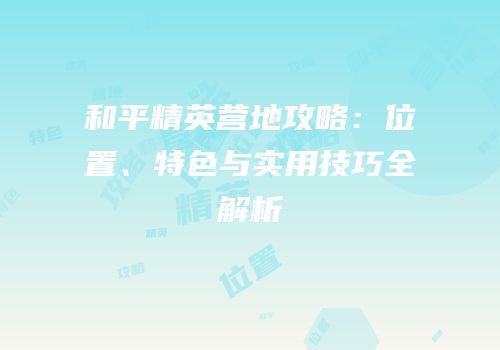 和平精英营地攻略：位置、特色与实用技巧全解析