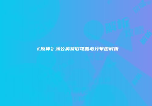 《原神》蒲公英获取攻略与分布图解析