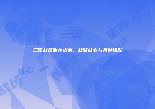 三国战场生存指南：战略核心与兵种搭配