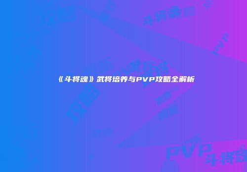 《斗将魂》武将培养与PVP攻略全解析
