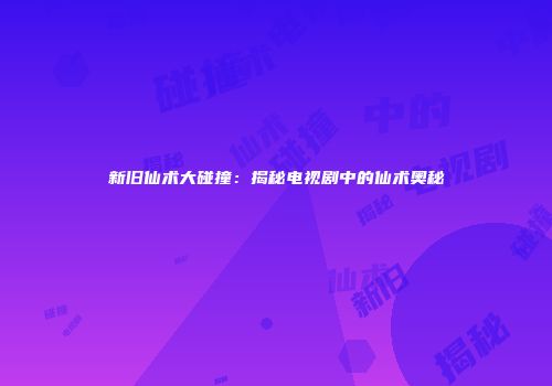 新旧仙术大碰撞：揭秘电视剧中的仙术奥秘