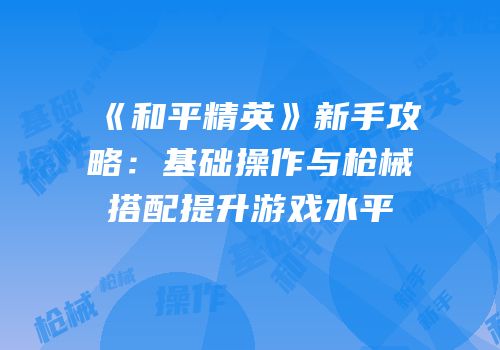 《和平精英》新手攻略：基础操作与枪械搭配提升游戏水平