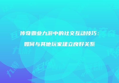 传奇霸业九游中的社交互动技巧:如何与其他玩家建立良好关系