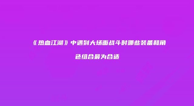 《热血江湖》中遇到大场面战斗时哪些装备和角色组合最为合适