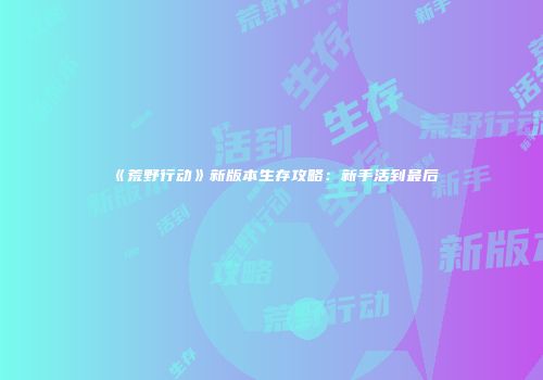 《荒野行动》新版本生存攻略：新手活到最后