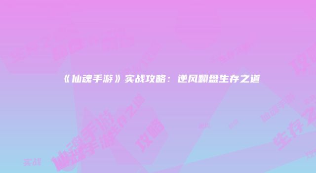 《仙魂手游》实战攻略：逆风翻盘生存之道