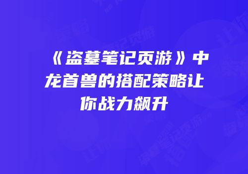 《盗墓笔记页游》中龙首兽的搭配策略让你战力飙升