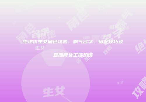 绝地求生女角色攻略：霸气名字、搭配技巧及直播间女主播热议