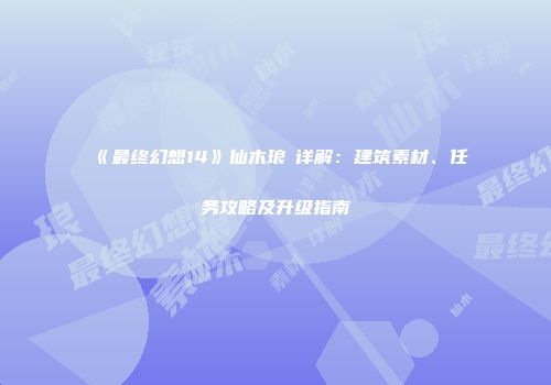 《最终幻想14》仙木琅玕详解：建筑素材、任务攻略及升级指南
