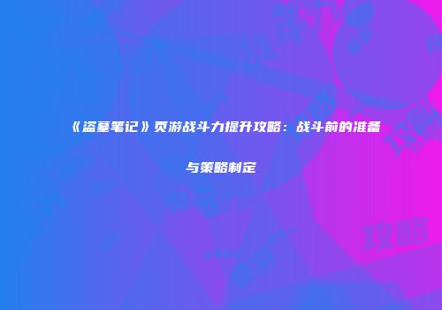 《盗墓笔记》页游战斗力提升攻略：战斗前的准备与策略制定