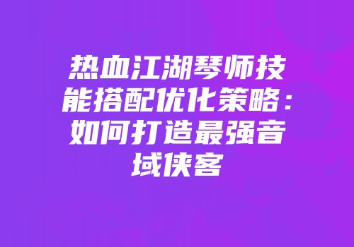 热血江湖琴师技能搭配优化策略：如何打造最强音域侠客