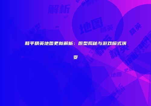 和平精英地图更新解析：原型揭秘与游戏模式演变