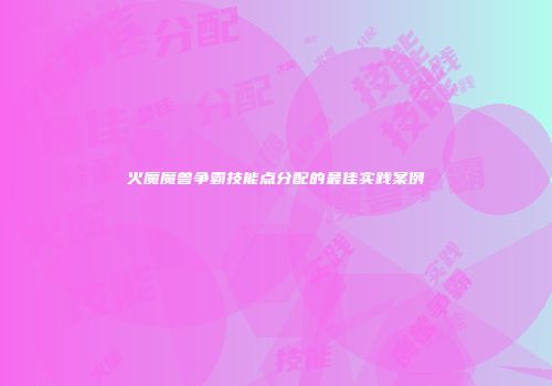 火魔魔兽争霸技能点分配的最佳实践案例