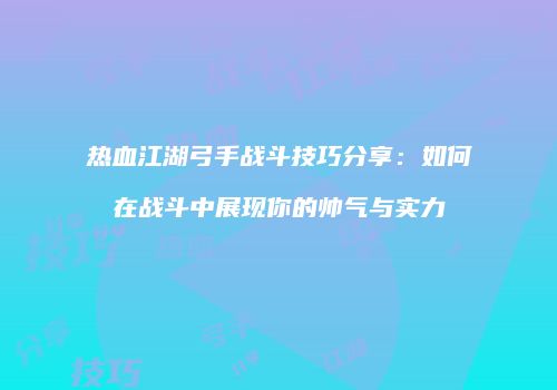 热血江湖弓手战斗技巧分享：如何在战斗中展现你的帅气与实力