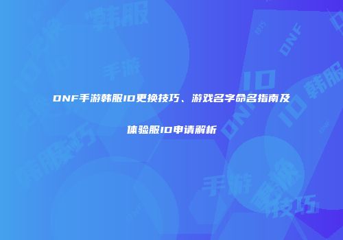 DNF手游韩服ID更换技巧、游戏名字命名指南及体验服ID申请解析