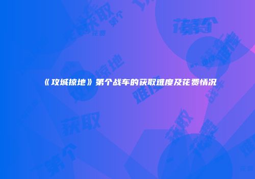 《攻城掠地》第个战车的获取难度及花费情况