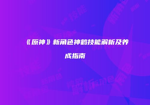 《原神》新角色神鹤技能解析及养成指南
