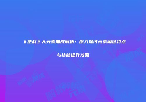 《逆战》大元素加成解析：深入探讨元素角色特点与技能提升攻略