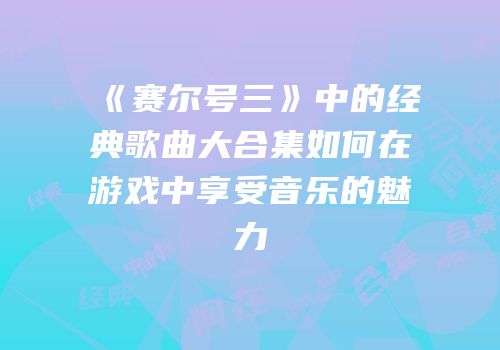 《赛尔号三》中的经典歌曲大合集如何在游戏中享受音乐的魅力