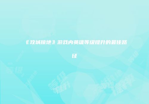 《攻城掠地》游戏内英雄等级提升的最佳路径